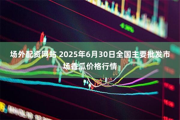 场外配资网站 2025年6月30日全国主要批发市场香瓜价格行情