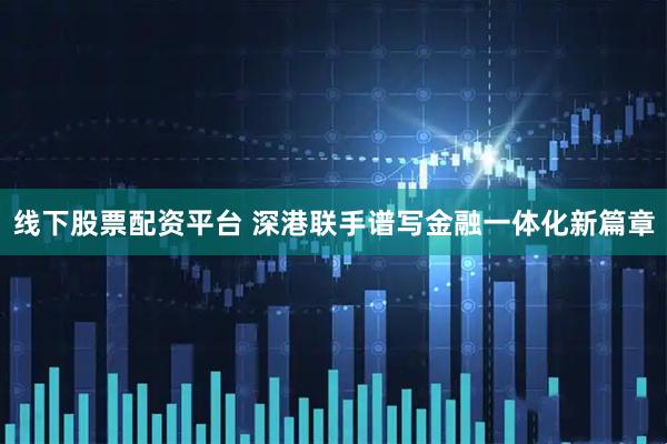 线下股票配资平台 深港联手谱写金融一体化新篇章