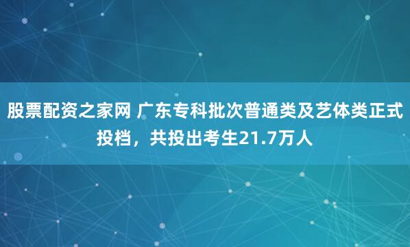 股票配资之家网 广东专科批次普通类及艺体类正式投档，共投出考生21.7万人
