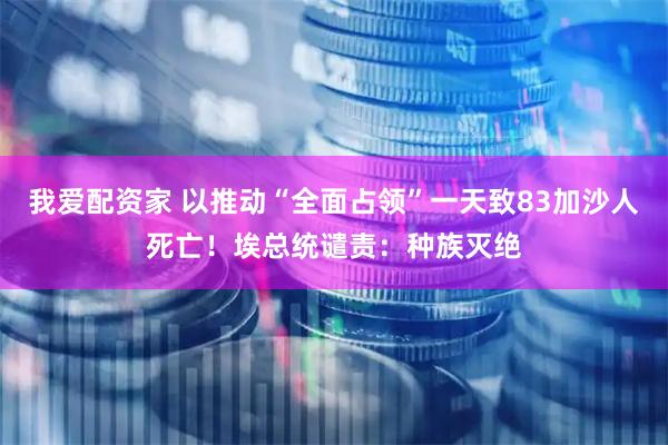 我爱配资家 以推动“全面占领”一天致83加沙人死亡！埃总统谴责：种族灭绝