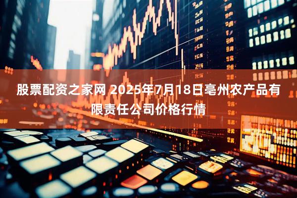 股票配资之家网 2025年7月18日亳州农产品有限责任公司价格行情