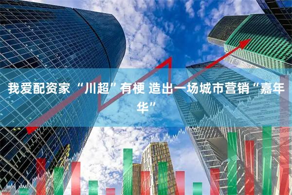 我爱配资家 “川超”有梗 造出一场城市营销“嘉年华”
