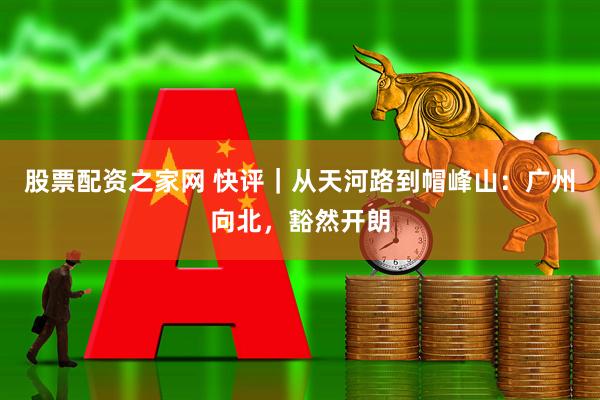 股票配资之家网 快评｜从天河路到帽峰山：广州向北，豁然开朗