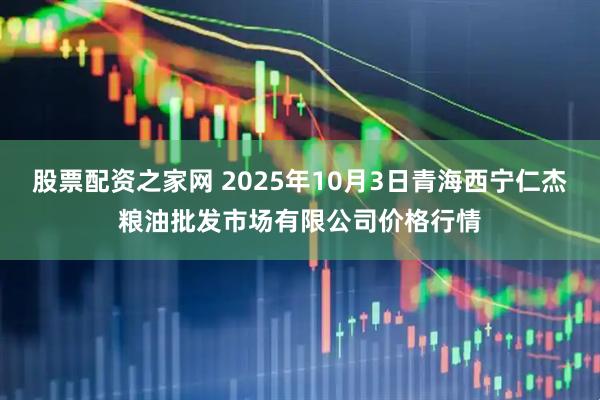股票配资之家网 2025年10月3日青海西宁仁杰粮油批发市场有限公司价格行情