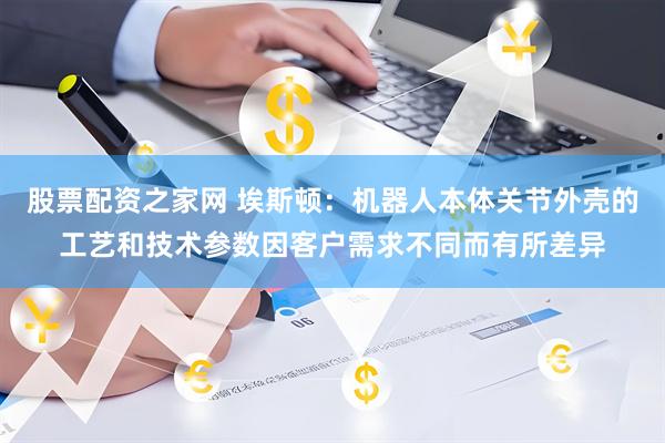 股票配资之家网 埃斯顿:机器人本体关节外壳的工艺和技术参数因客户需求不同而有所差异