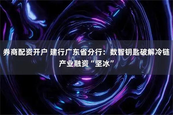 券商配资开户 建行广东省分行：数智钥匙破解冷链产业融资“坚冰”