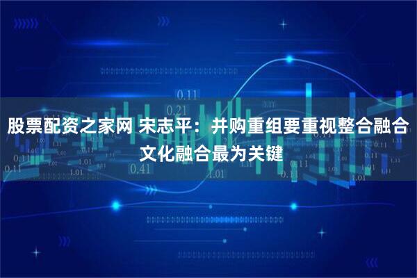 股票配资之家网 宋志平：并购重组要重视整合融合 文化融合最为关键