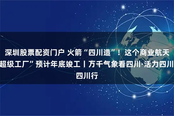 深圳股票配资门户 火箭“四川造”！这个商业航天“超级工厂”预计年底竣工丨万千气象看四川·活力四川行