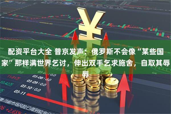 配资平台大全 普京发声：俄罗斯不会像“某些国家”那样满世界乞讨，伸出双手乞求施舍，自取其辱